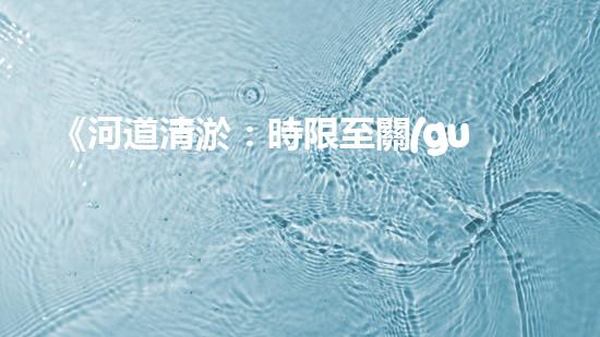 《河道清淤：時限至關(guān)重要，盡快恢復(fù)暢通水道！》